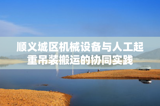 顺义城区机械设备与人工起重吊装搬运的协同实践