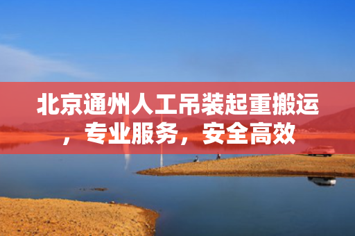 北京通州人工吊装起重搬运，专业服务，安全高效