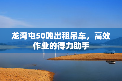 龙湾屯50吨出租吊车，高效作业的得力助手