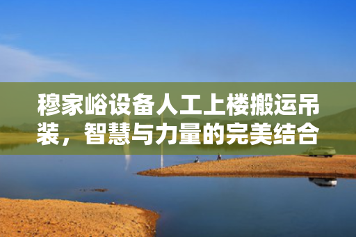 穆家峪设备人工上楼搬运吊装，智慧与力量的完美结合