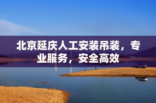 北京延庆人工安装吊装，专业服务，安全高效