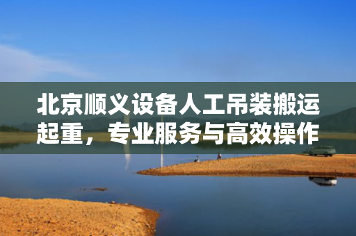 北京顺义设备人工吊装搬运起重，专业服务与高效操作