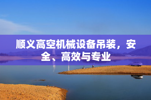 顺义高空机械设备吊装，安全、高效与专业