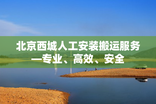 北京西城人工安装搬运服务—专业、高效、安全