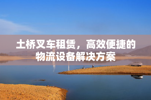 土桥叉车租赁，高效便捷的物流设备解决方案