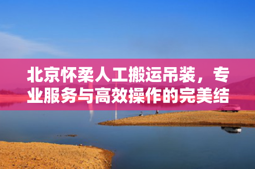 北京怀柔人工搬运吊装，专业服务与高效操作的完美结合