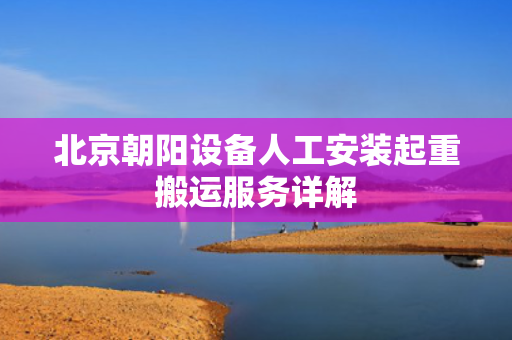 北京朝阳设备人工安装起重搬运服务详解
