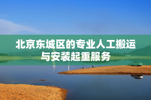 北京东城区的专业人工搬运与安装起重服务