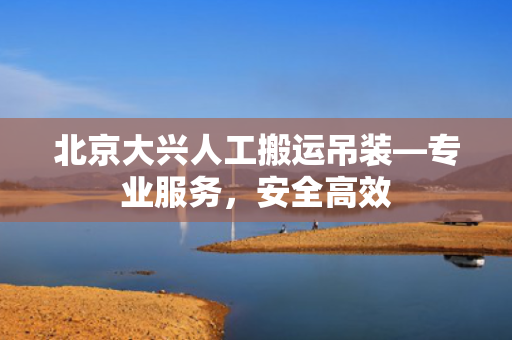 北京大兴人工搬运吊装—专业服务，安全高效