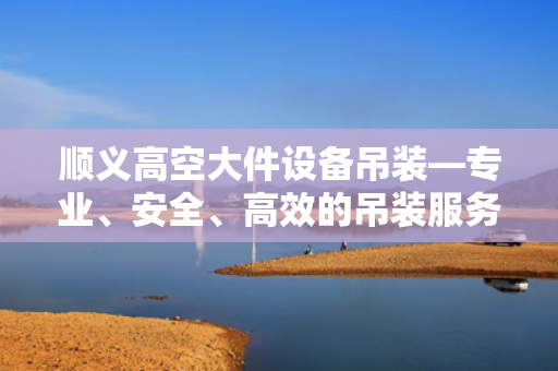 顺义高空大件设备吊装—专业、安全、高效的吊装服务