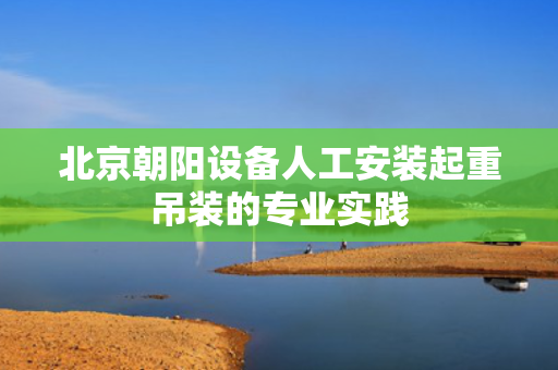 北京朝阳设备人工安装起重吊装的专业实践