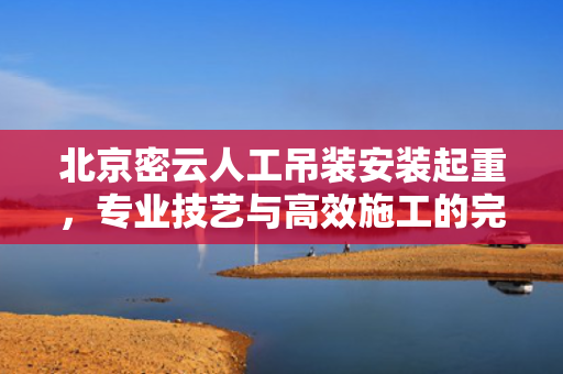 北京密云人工吊装安装起重，专业技艺与高效施工的完美结合