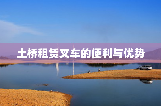 土桥租赁叉车的便利与优势