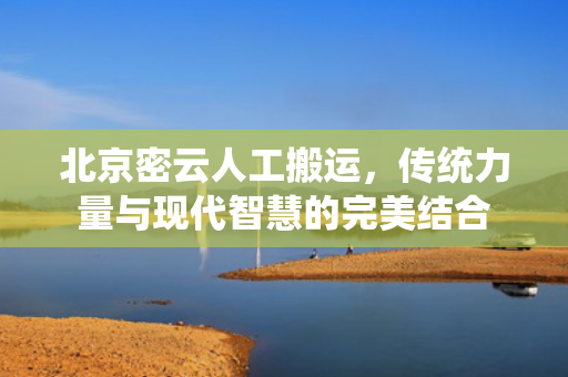 北京密云人工搬运，传统力量与现代智慧的完美结合