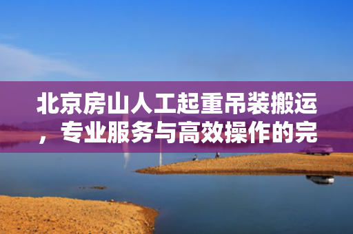 北京房山人工起重吊装搬运，专业服务与高效操作的完美结合
