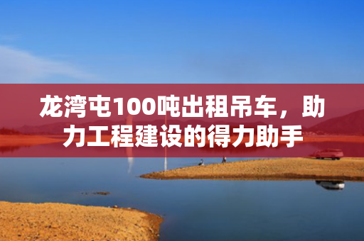 龙湾屯100吨出租吊车，助力工程建设的得力助手
