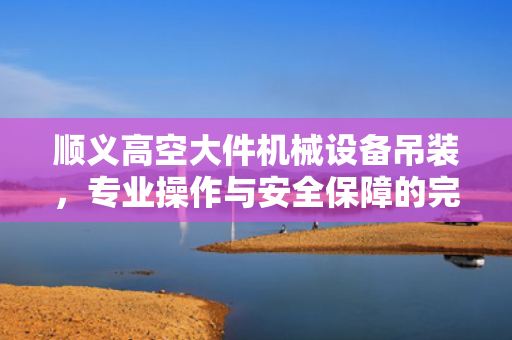 顺义高空大件机械设备吊装，专业操作与安全保障的完美结合