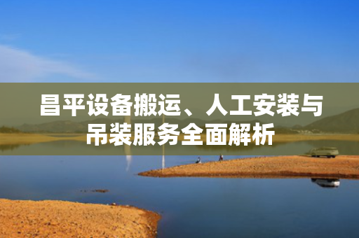 昌平设备搬运、人工安装与吊装服务全面解析