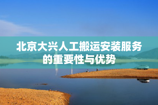 北京大兴人工搬运安装服务的重要性与优势