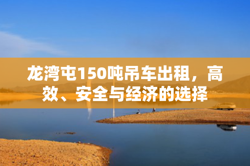 龙湾屯150吨吊车出租，高效、安全与经济的选择