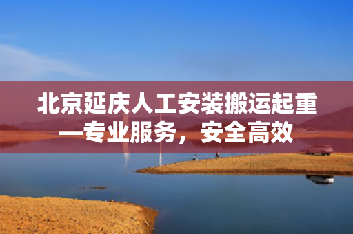 北京延庆人工安装搬运起重—专业服务，安全高效