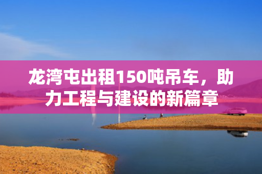 龙湾屯出租150吨吊车，助力工程与建设的新篇章