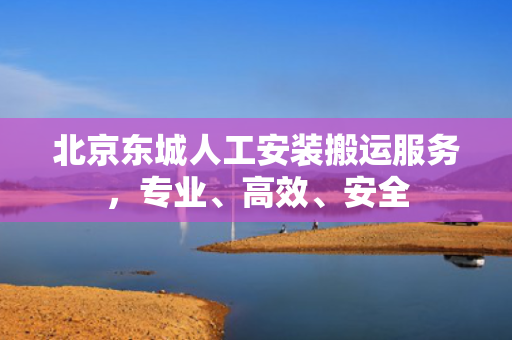 北京东城人工安装搬运服务，专业、高效、安全