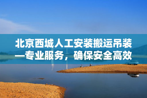 北京西城人工安装搬运吊装—专业服务，确保安全高效