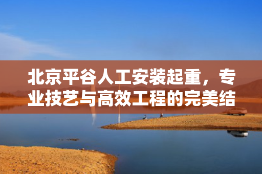 北京平谷人工安装起重，专业技艺与高效工程的完美结合