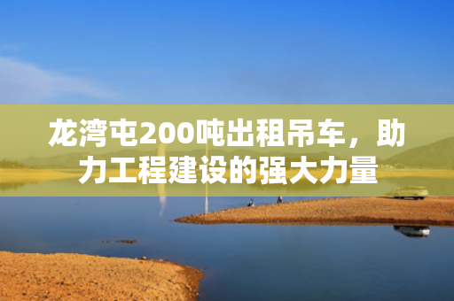 龙湾屯200吨出租吊车，助力工程建设的强大力量