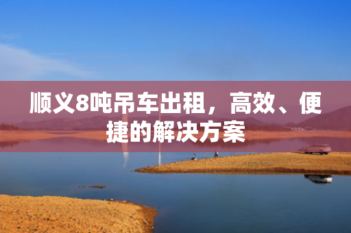 顺义8吨吊车出租，高效、便捷的解决方案