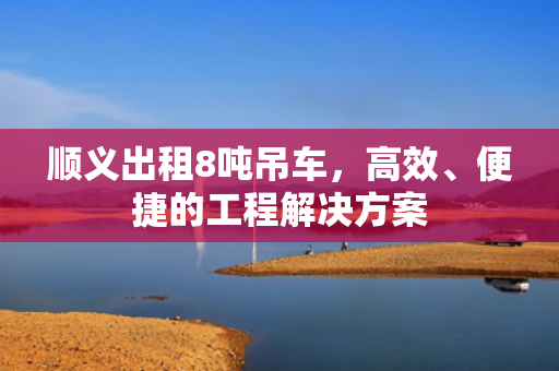 顺义出租8吨吊车，高效、便捷的工程解决方案