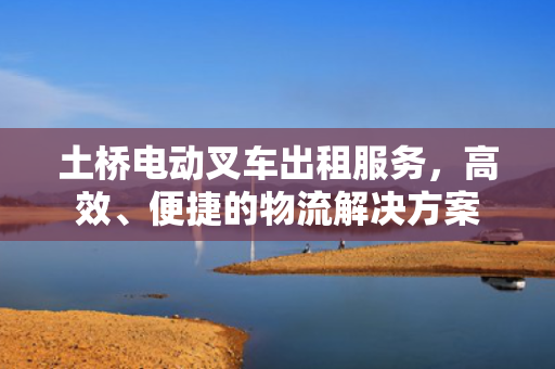 土桥电动叉车出租服务，高效、便捷的物流解决方案
