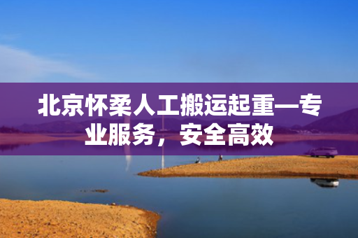 北京怀柔人工搬运起重—专业服务，安全高效