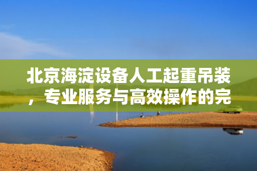 北京海淀设备人工起重吊装，专业服务与高效操作的完美结合