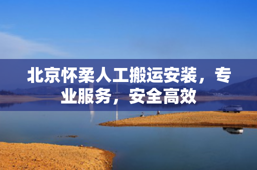 北京怀柔人工搬运安装，专业服务，安全高效