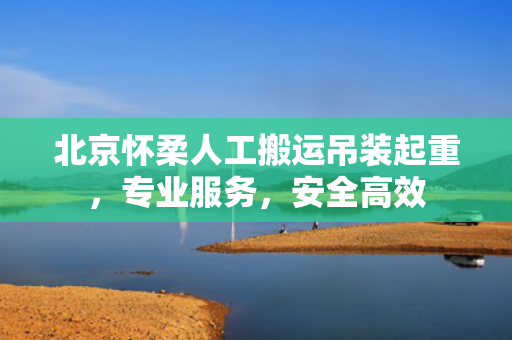 北京怀柔人工搬运吊装起重，专业服务，安全高效