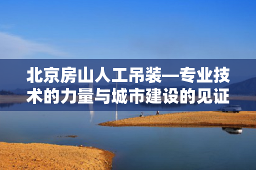 北京房山人工吊装—专业技术的力量与城市建设的见证