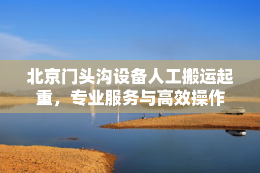 北京门头沟设备人工搬运起重，专业服务与高效操作