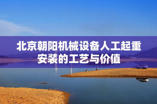 北京朝阳机械设备人工起重安装的工艺与价值