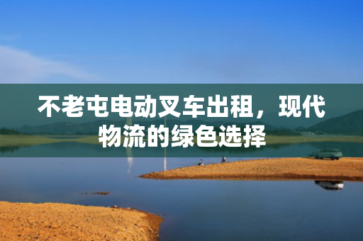 不老屯电动叉车出租，现代物流的绿色选择