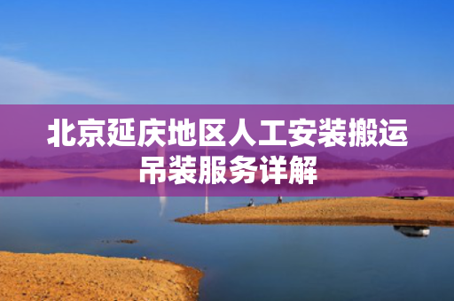 北京延庆地区人工安装搬运吊装服务详解
