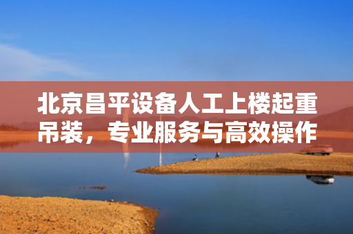 北京昌平设备人工上楼起重吊装，专业服务与高效操作的完美结合
