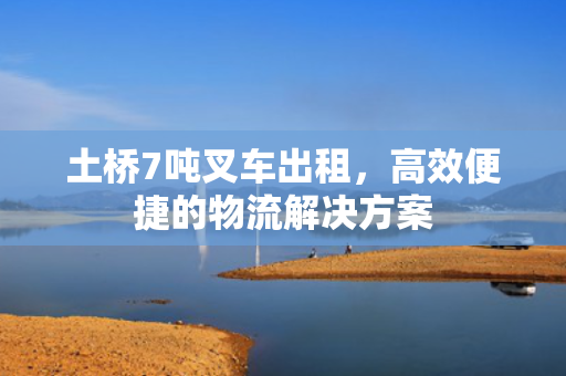 土桥7吨叉车出租，高效便捷的物流解决方案