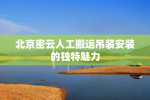 北京密云人工搬运吊装安装的独特魅力