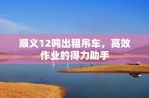 顺义12吨出租吊车，高效作业的得力助手