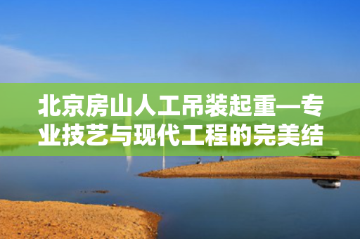 北京房山人工吊装起重—专业技艺与现代工程的完美结合