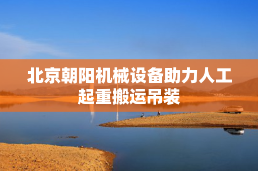 北京朝阳机械设备助力人工起重搬运吊装