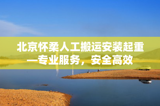 北京怀柔人工搬运安装起重—专业服务，安全高效