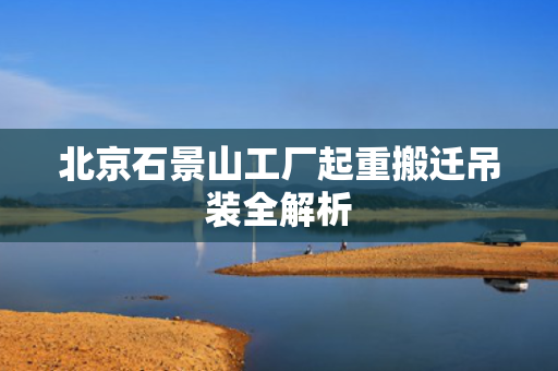 北京石景山工厂起重搬迁吊装全解析